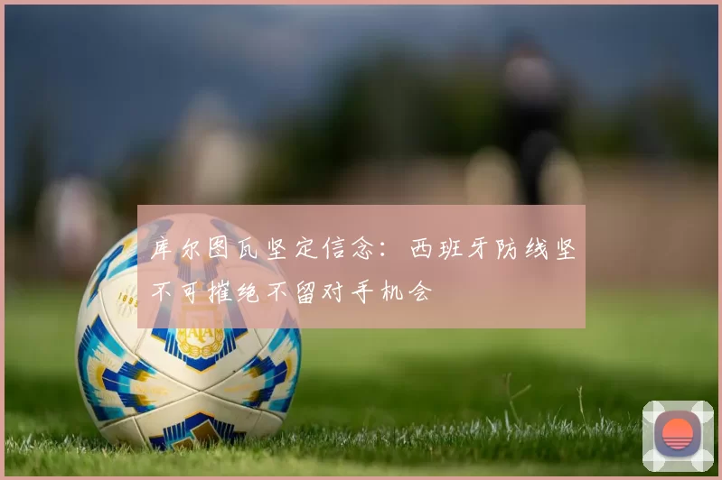 库尔图瓦坚定信念：西班牙防线坚不可摧绝不留对手机会