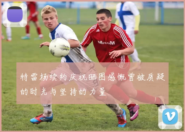 特雷杨续约庆祝晒图感慨曾被质疑的时光与坚持的力量