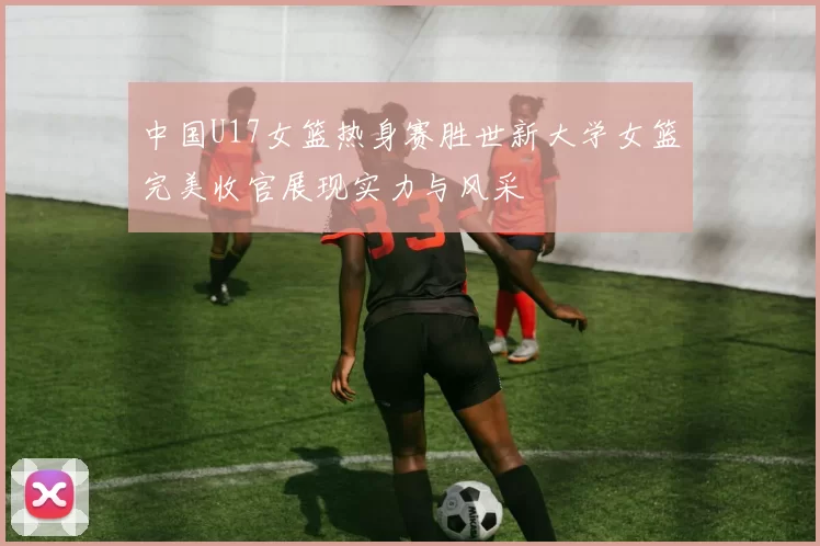 中国U17女篮热身赛胜世新大学女篮完美收官展现实力与风采