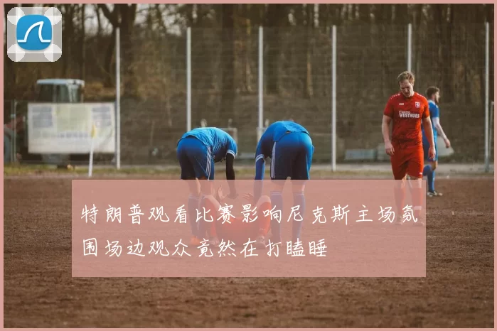 特朗普观看比赛影响尼克斯主场氛围场边观众竟然在打瞌睡