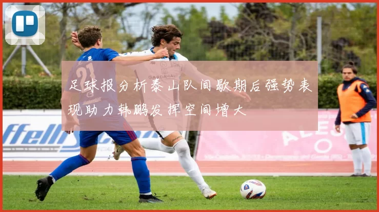 足球报分析泰山队间歇期后强势表现助力韩鹏发挥空间增大