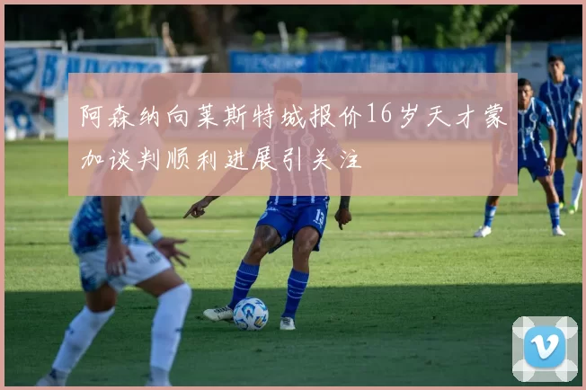 阿森纳向莱斯特城报价16岁天才蒙加谈判顺利进展引关注